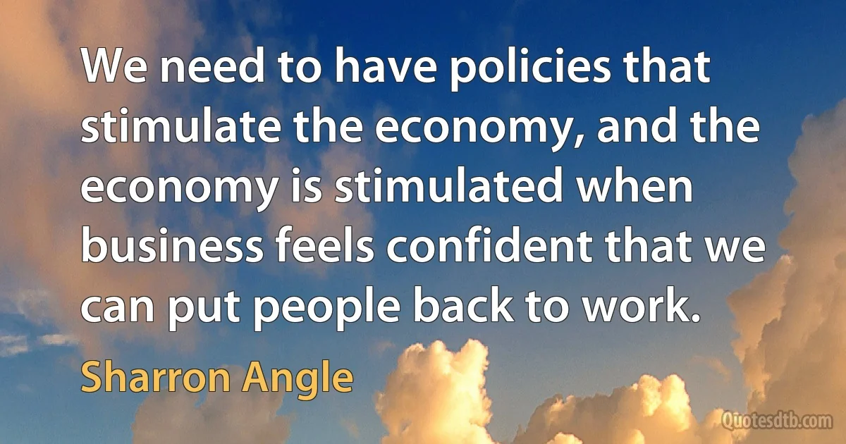 We need to have policies that stimulate the economy, and the economy is stimulated when business feels confident that we can put people back to work. (Sharron Angle)