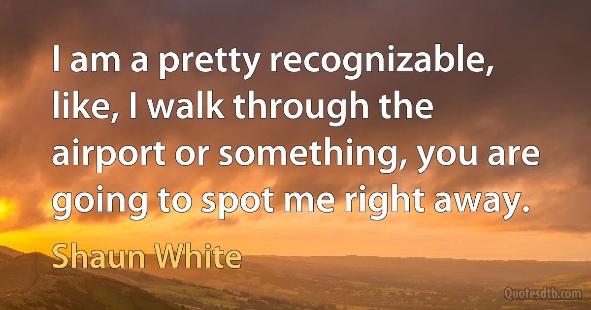 I am a pretty recognizable, like, I walk through the airport or something, you are going to spot me right away. (Shaun White)