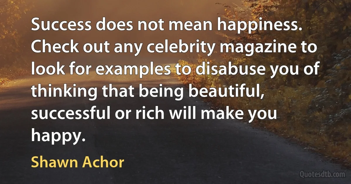 Success does not mean happiness. Check out any celebrity magazine to look for examples to disabuse you of thinking that being beautiful, successful or rich will make you happy. (Shawn Achor)