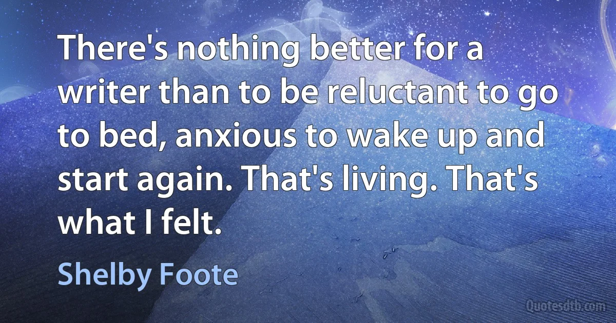 There's nothing better for a writer than to be reluctant to go to bed, anxious to wake up and start again. That's living. That's what I felt. (Shelby Foote)