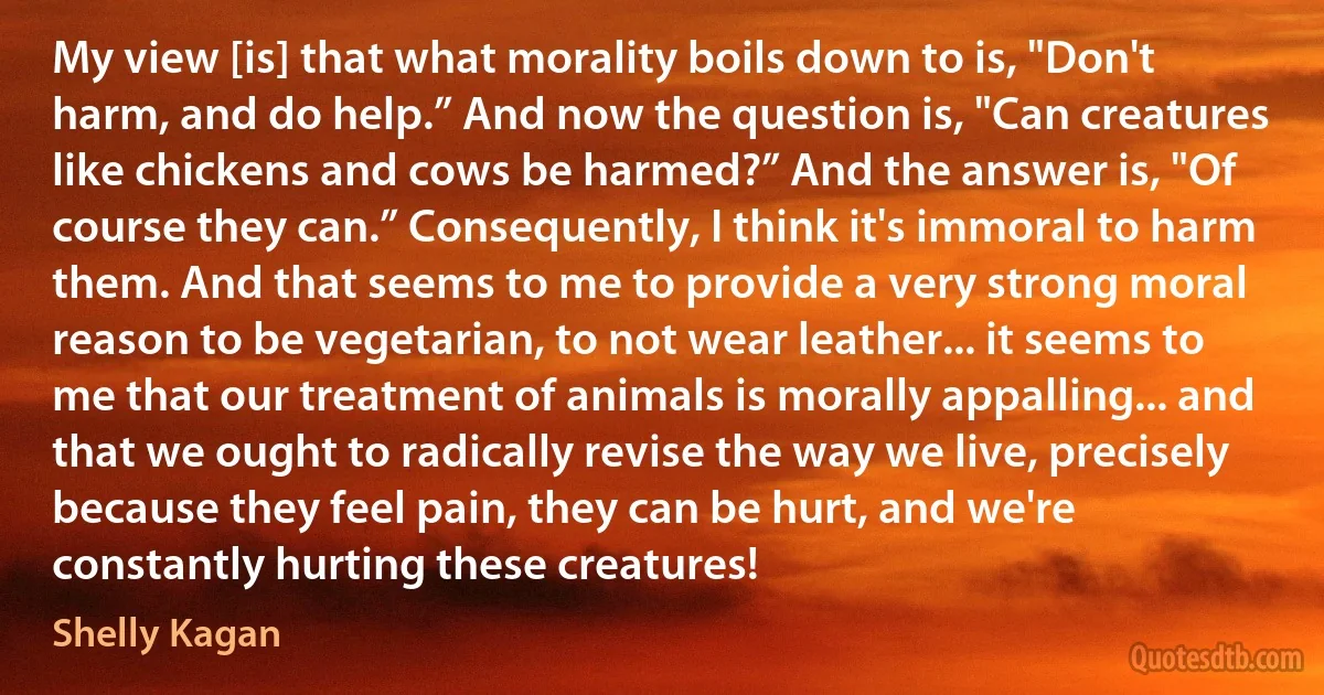 My view [is] that what morality boils down to is, "Don't harm, and do help.” And now the question is, "Can creatures like chickens and cows be harmed?” And the answer is, "Of course they can.” Consequently, I think it's immoral to harm them. And that seems to me to provide a very strong moral reason to be vegetarian, to not wear leather... it seems to me that our treatment of animals is morally appalling... and that we ought to radically revise the way we live, precisely because they feel pain, they can be hurt, and we're constantly hurting these creatures! (Shelly Kagan)