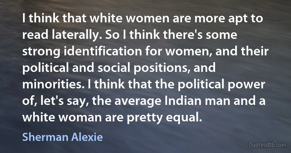 I think that white women are more apt to read laterally. So I think there's some strong identification for women, and their political and social positions, and minorities. I think that the political power of, let's say, the average Indian man and a white woman are pretty equal. (Sherman Alexie)