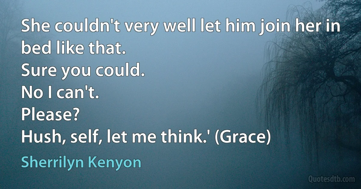 She couldn't very well let him join her in bed like that.
Sure you could.
No I can't.
Please?
Hush, self, let me think.' (Grace) (Sherrilyn Kenyon)