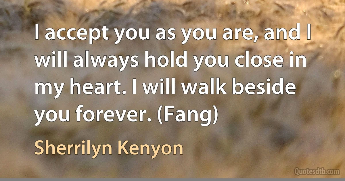 I accept you as you are, and I will always hold you close in my heart. I will walk beside you forever. (Fang) (Sherrilyn Kenyon)