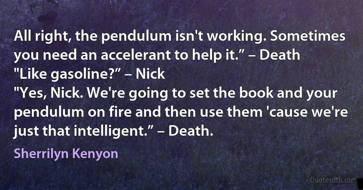 All right, the pendulum isn't working. Sometimes you need an accelerant to help it.” – Death
"Like gasoline?” – Nick
"Yes, Nick. We're going to set the book and your pendulum on fire and then use them 'cause we're just that intelligent.” – Death. (Sherrilyn Kenyon)