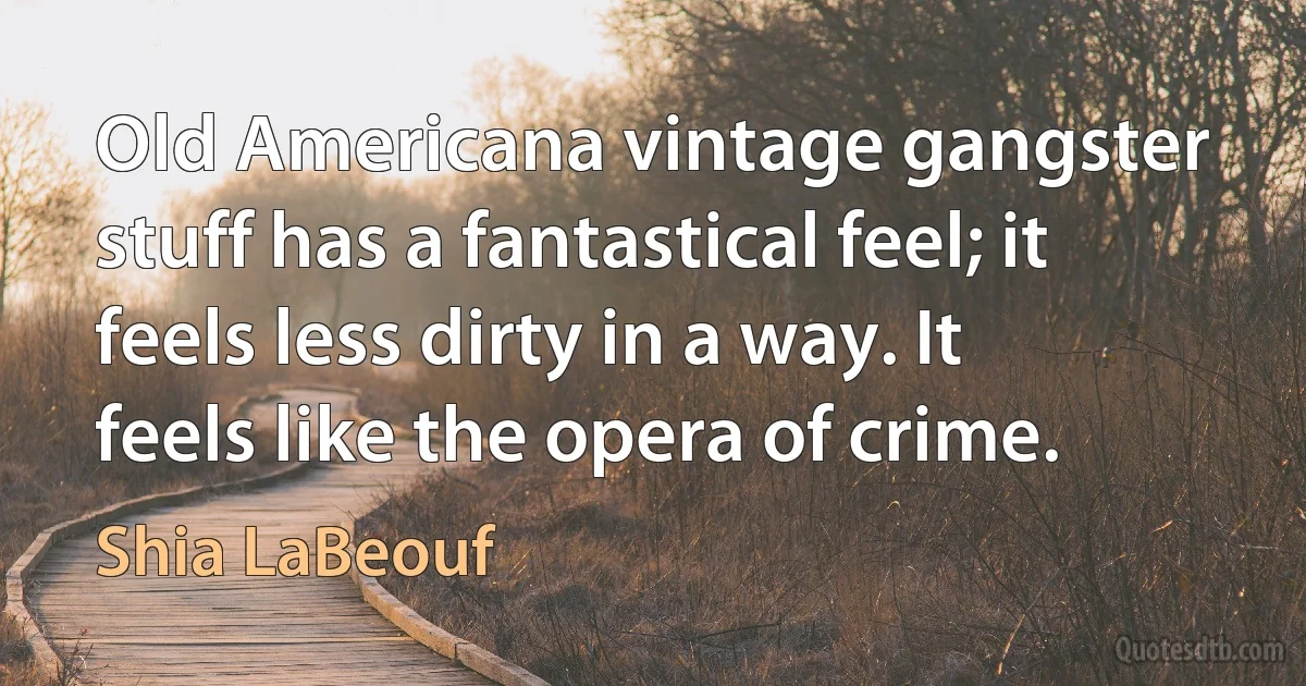 Old Americana vintage gangster stuff has a fantastical feel; it feels less dirty in a way. It feels like the opera of crime. (Shia LaBeouf)