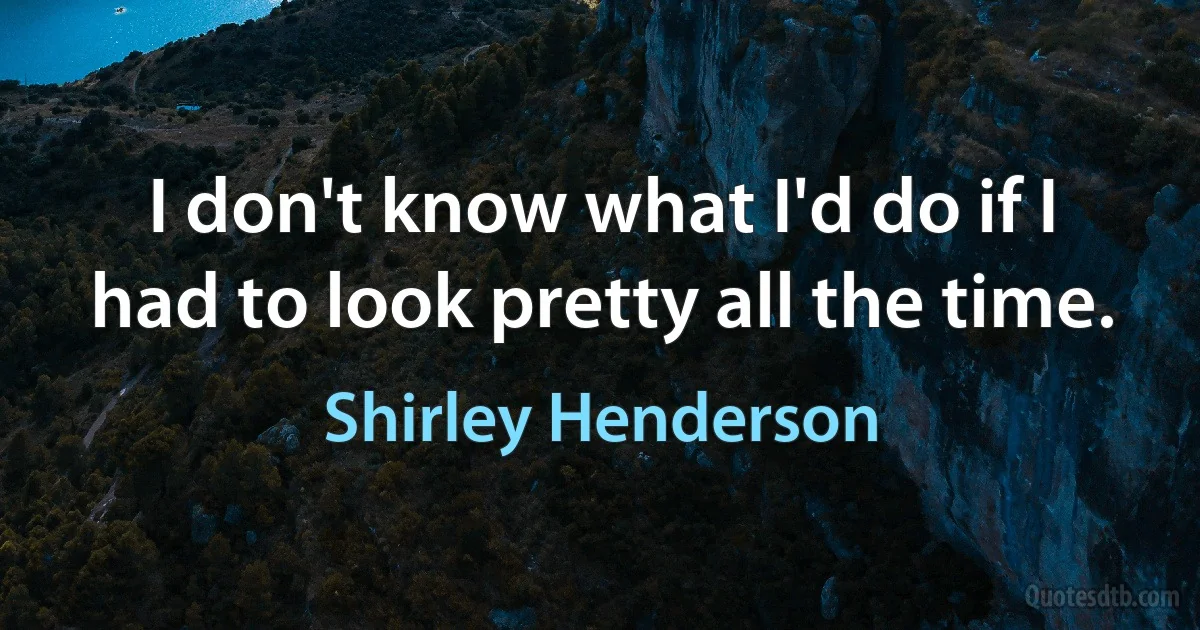 I don't know what I'd do if I had to look pretty all the time. (Shirley Henderson)