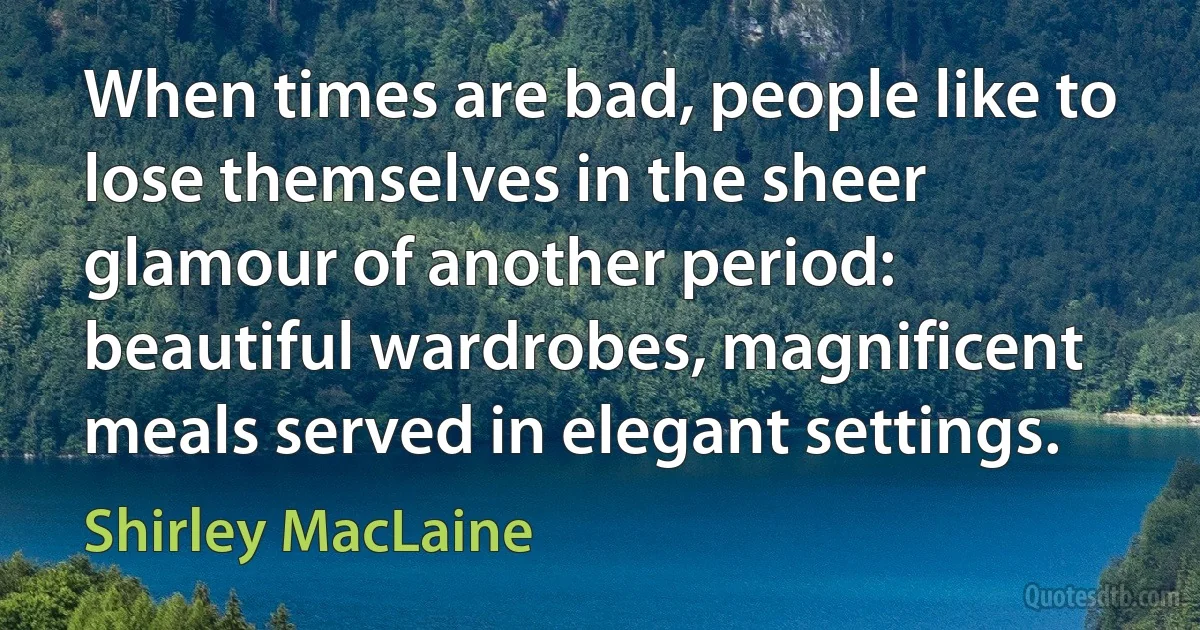 When times are bad, people like to lose themselves in the sheer glamour of another period: beautiful wardrobes, magnificent meals served in elegant settings. (Shirley MacLaine)