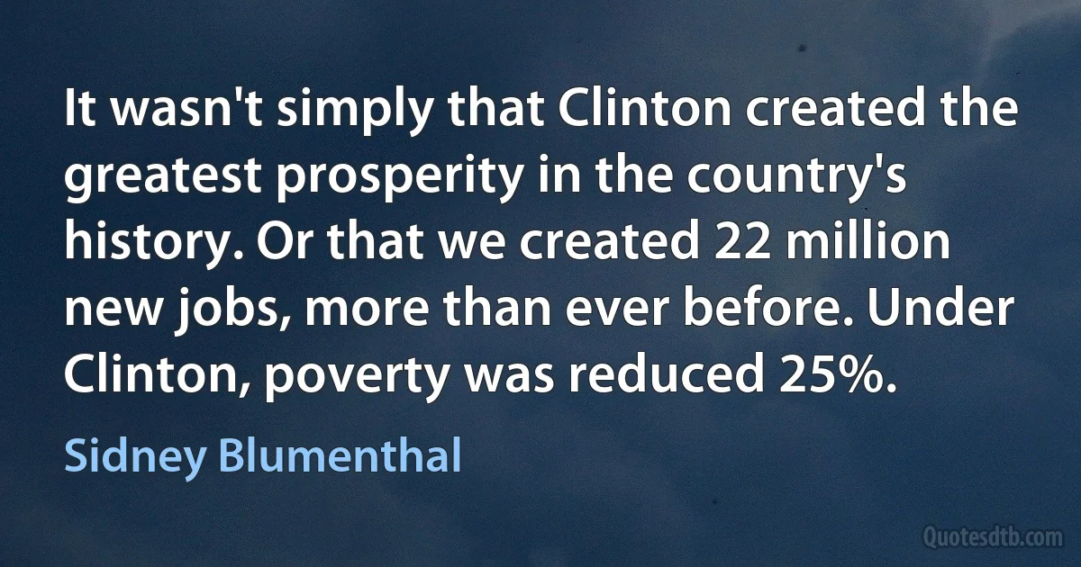 It wasn't simply that Clinton created the greatest prosperity in the country's history. Or that we created 22 million new jobs, more than ever before. Under Clinton, poverty was reduced 25%. (Sidney Blumenthal)