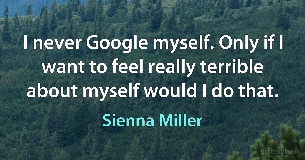 I never Google myself. Only if I want to feel really terrible about myself would I do that. (Sienna Miller)