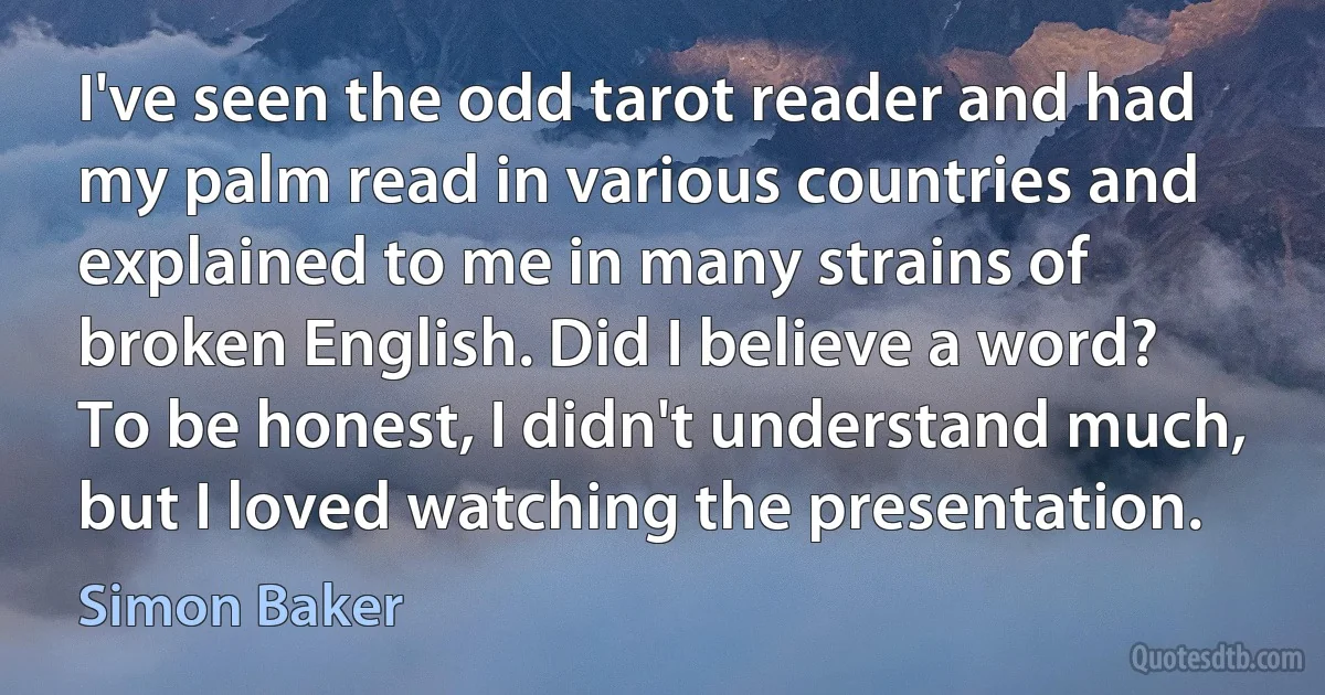 I've seen the odd tarot reader and had my palm read in various countries and explained to me in many strains of broken English. Did I believe a word? To be honest, I didn't understand much, but I loved watching the presentation. (Simon Baker)