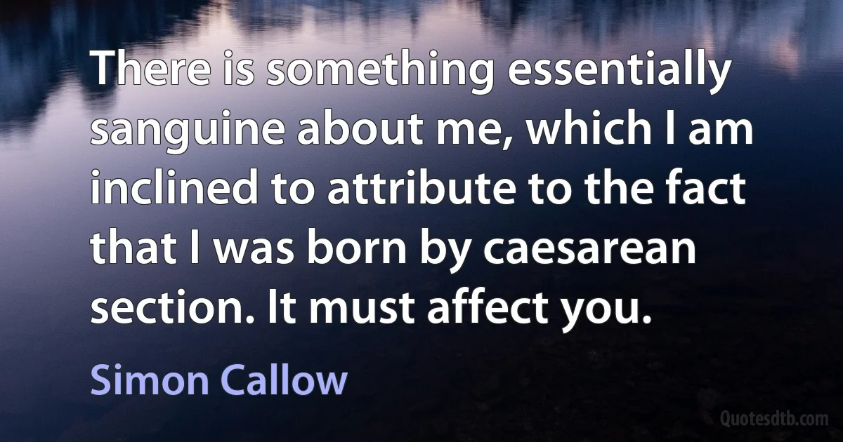 There is something essentially sanguine about me, which I am inclined to attribute to the fact that I was born by caesarean section. It must affect you. (Simon Callow)