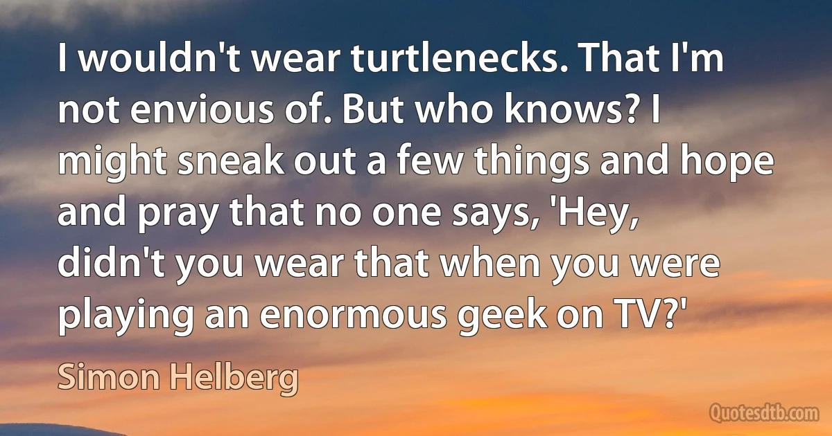 I wouldn't wear turtlenecks. That I'm not envious of. But who knows? I might sneak out a few things and hope and pray that no one says, 'Hey, didn't you wear that when you were playing an enormous geek on TV?' (Simon Helberg)