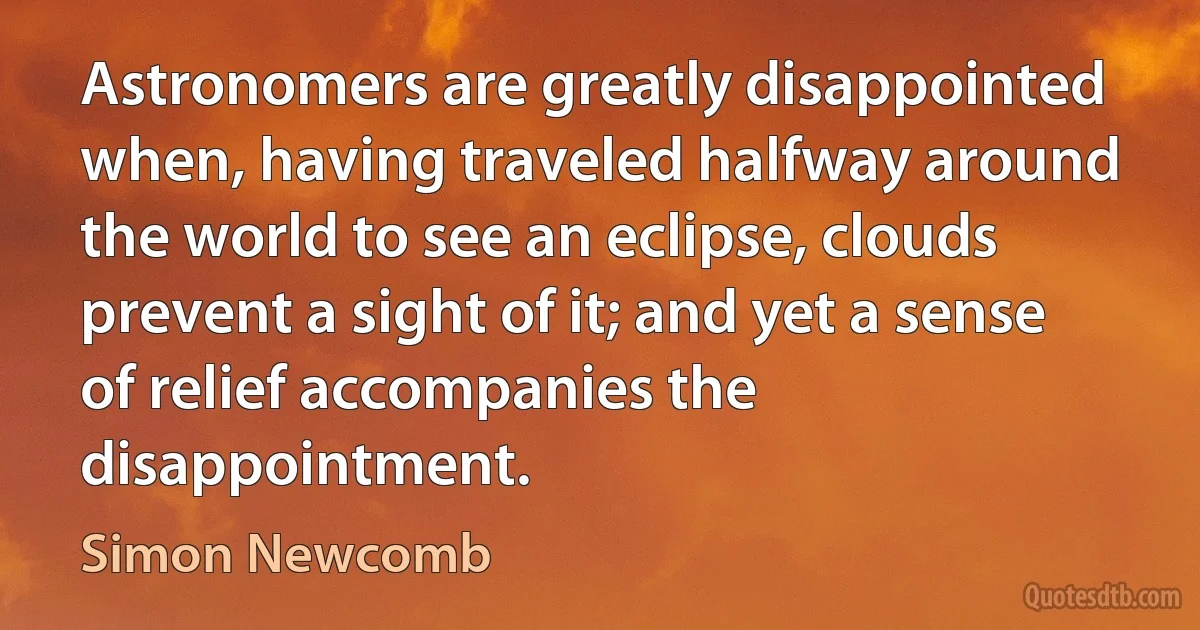 Astronomers are greatly disappointed when, having traveled halfway around the world to see an eclipse, clouds prevent a sight of it; and yet a sense of relief accompanies the disappointment. (Simon Newcomb)