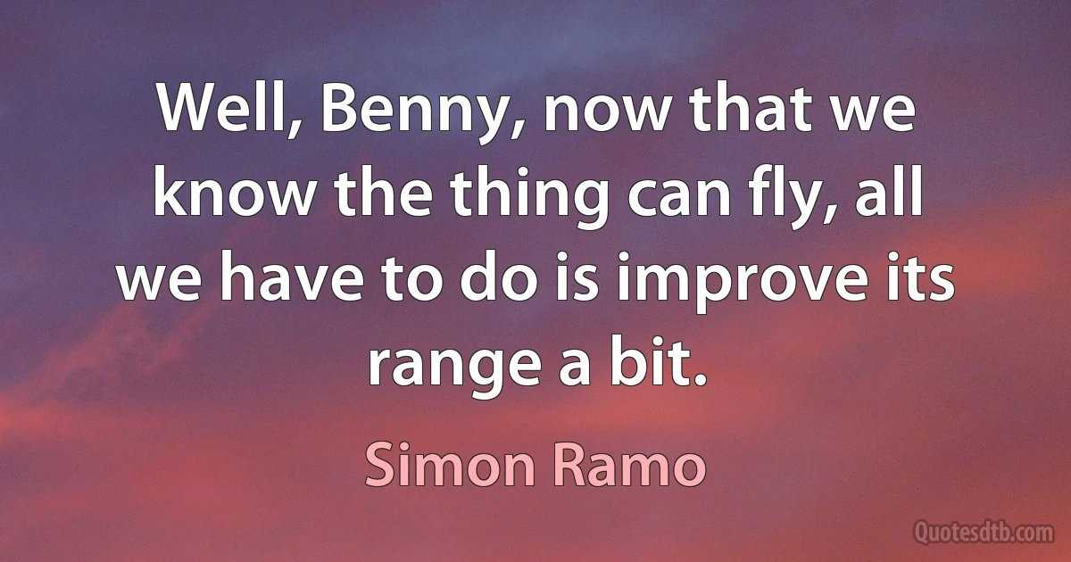 Well, Benny, now that we know the thing can fly, all we have to do is improve its range a bit. (Simon Ramo)