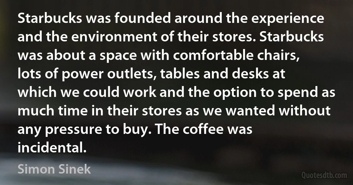 Starbucks was founded around the experience and the environment of their stores. Starbucks was about a space with comfortable chairs, lots of power outlets, tables and desks at which we could work and the option to spend as much time in their stores as we wanted without any pressure to buy. The coffee was incidental. (Simon Sinek)