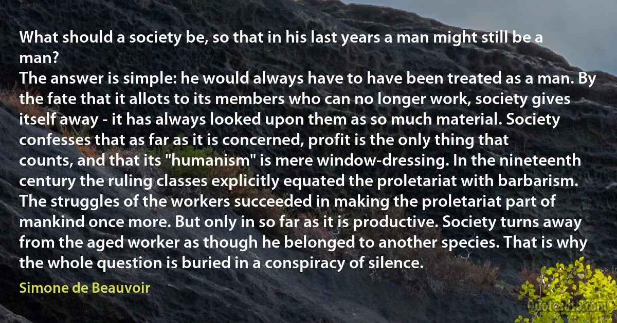 What should a society be, so that in his last years a man might still be a man?
The answer is simple: he would always have to have been treated as a man. By the fate that it allots to its members who can no longer work, society gives itself away - it has always looked upon them as so much material. Society confesses that as far as it is concerned, profit is the only thing that counts, and that its "humanism" is mere window-dressing. In the nineteenth century the ruling classes explicitly equated the proletariat with barbarism. The struggles of the workers succeeded in making the proletariat part of mankind once more. But only in so far as it is productive. Society turns away from the aged worker as though he belonged to another species. That is why the whole question is buried in a conspiracy of silence. (Simone de Beauvoir)