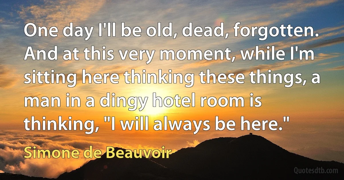 One day I'll be old, dead, forgotten. And at this very moment, while I'm sitting here thinking these things, a man in a dingy hotel room is thinking, "I will always be here." (Simone de Beauvoir)