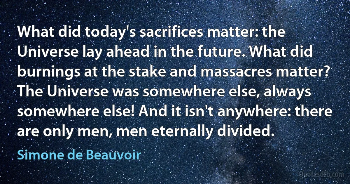 What did today's sacrifices matter: the Universe lay ahead in the future. What did burnings at the stake and massacres matter? The Universe was somewhere else, always somewhere else! And it isn't anywhere: there are only men, men eternally divided. (Simone de Beauvoir)