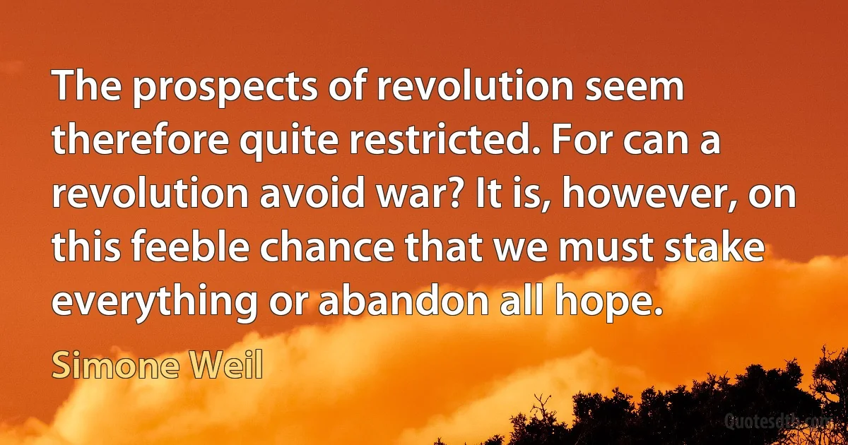 The prospects of revolution seem therefore quite restricted. For can a revolution avoid war? It is, however, on this feeble chance that we must stake everything or abandon all hope. (Simone Weil)