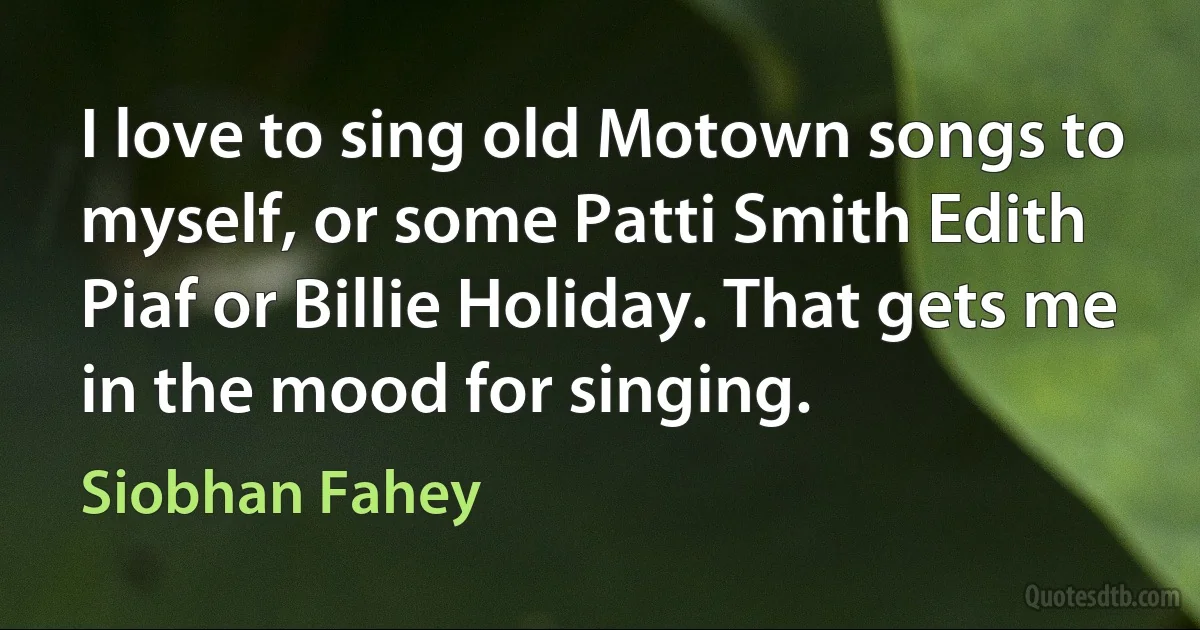 I love to sing old Motown songs to myself, or some Patti Smith Edith Piaf or Billie Holiday. That gets me in the mood for singing. (Siobhan Fahey)