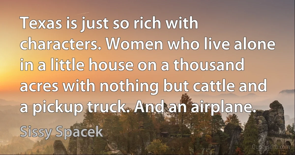 Texas is just so rich with characters. Women who live alone in a little house on a thousand acres with nothing but cattle and a pickup truck. And an airplane. (Sissy Spacek)