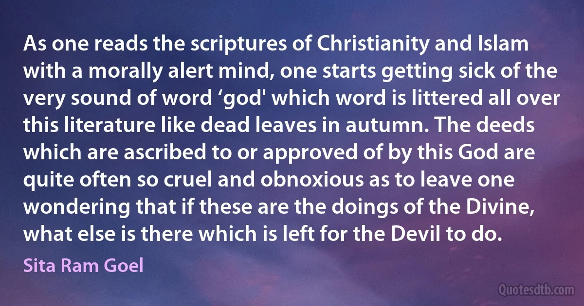 As one reads the scriptures of Christianity and Islam with a morally alert mind, one starts getting sick of the very sound of word ‘god' which word is littered all over this literature like dead leaves in autumn. The deeds which are ascribed to or approved of by this God are quite often so cruel and obnoxious as to leave one wondering that if these are the doings of the Divine, what else is there which is left for the Devil to do. (Sita Ram Goel)