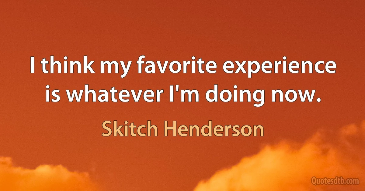 I think my favorite experience is whatever I'm doing now. (Skitch Henderson)