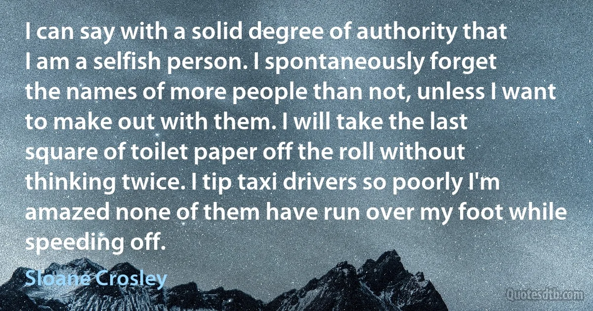 I can say with a solid degree of authority that I am a selfish person. I spontaneously forget the names of more people than not, unless I want to make out with them. I will take the last square of toilet paper off the roll without thinking twice. I tip taxi drivers so poorly I'm amazed none of them have run over my foot while speeding off. (Sloane Crosley)