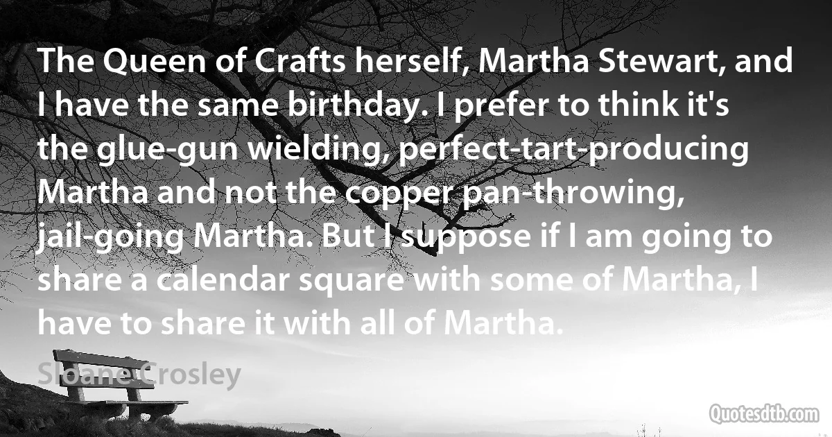 The Queen of Crafts herself, Martha Stewart, and I have the same birthday. I prefer to think it's the glue-gun wielding, perfect-tart-producing Martha and not the copper pan-throwing, jail-going Martha. But I suppose if I am going to share a calendar square with some of Martha, I have to share it with all of Martha. (Sloane Crosley)