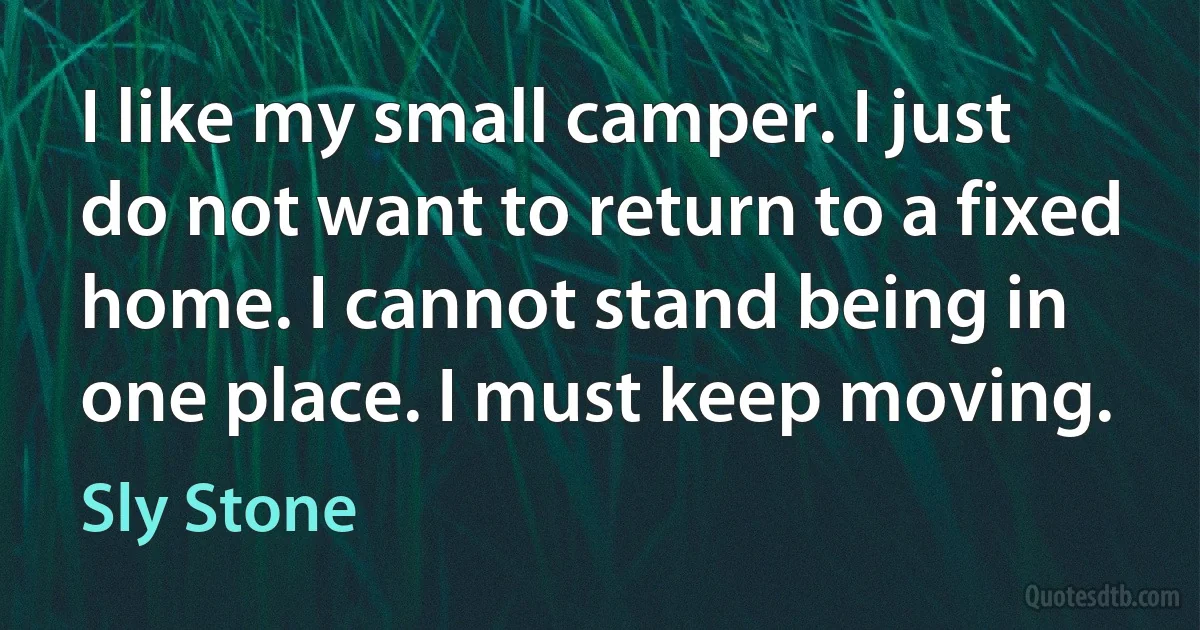 I like my small camper. I just do not want to return to a fixed home. I cannot stand being in one place. I must keep moving. (Sly Stone)