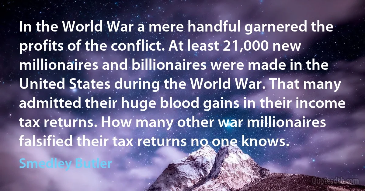 In the World War a mere handful garnered the profits of the conflict. At least 21,000 new millionaires and billionaires were made in the United States during the World War. That many admitted their huge blood gains in their income tax returns. How many other war millionaires falsified their tax returns no one knows. (Smedley Butler)