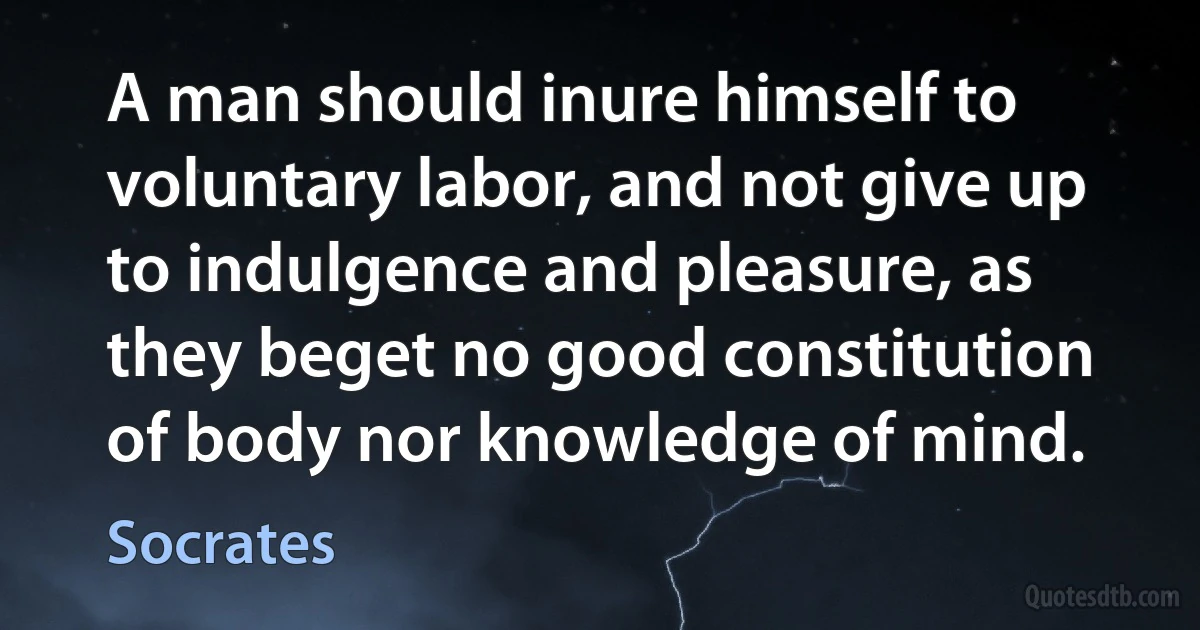 A man should inure himself to voluntary labor, and not give up to indulgence and pleasure, as they beget no good constitution of body nor knowledge of mind. (Socrates)