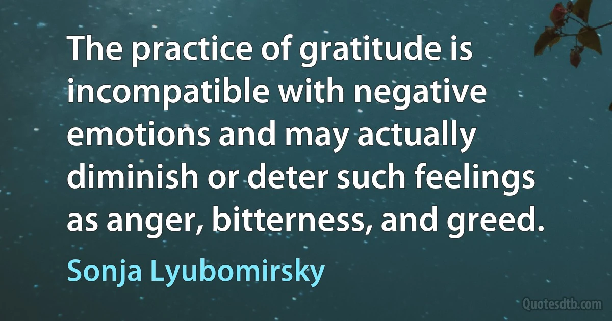 The practice of gratitude is incompatible with negative emotions and may actually diminish or deter such feelings as anger, bitterness, and greed. (Sonja Lyubomirsky)