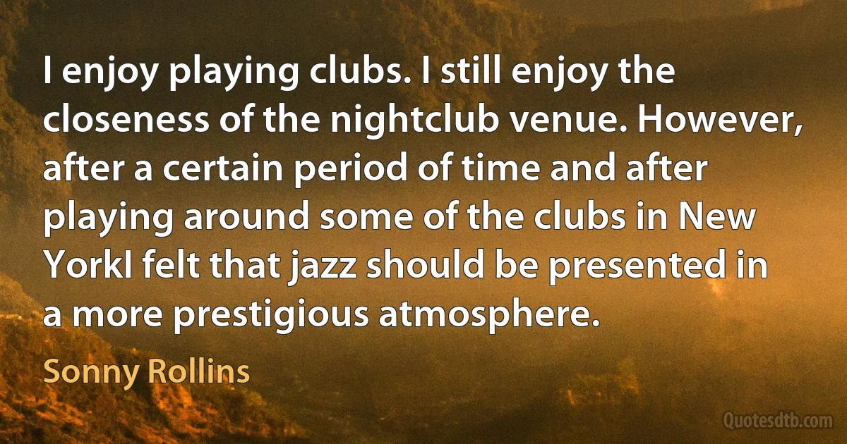 I enjoy playing clubs. I still enjoy the closeness of the nightclub venue. However, after a certain period of time and after playing around some of the clubs in New YorkI felt that jazz should be presented in a more prestigious atmosphere. (Sonny Rollins)