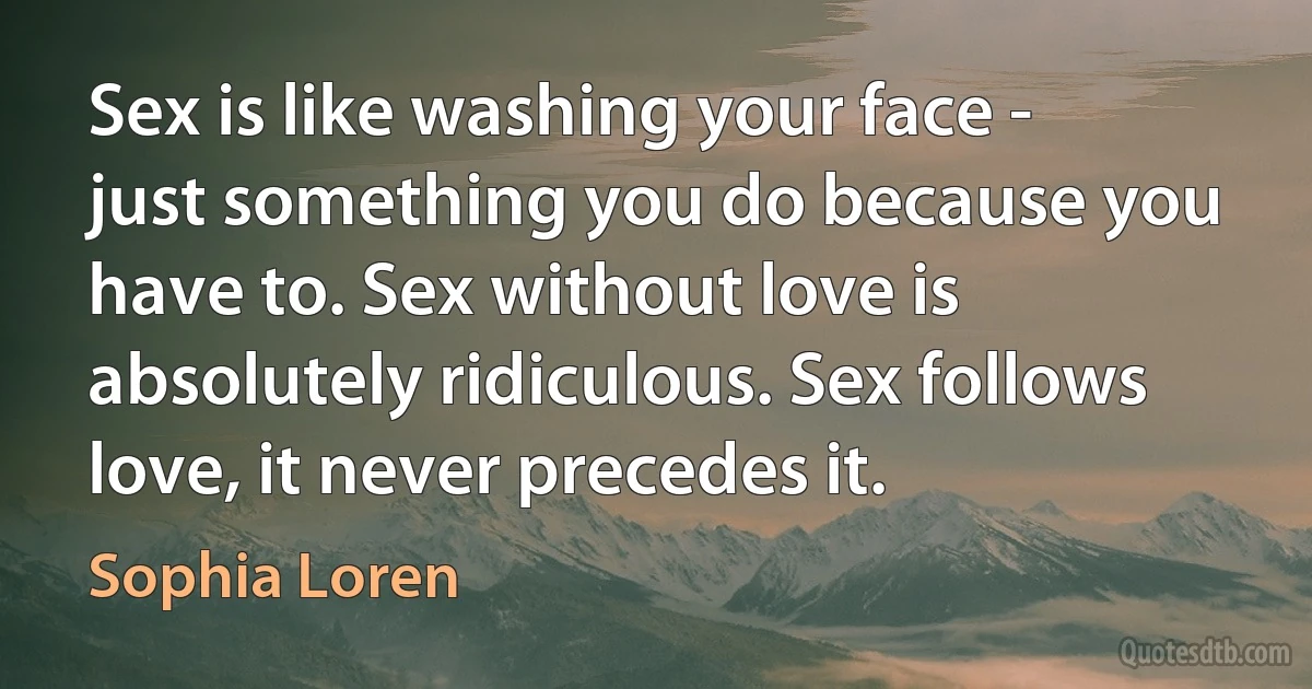 Sex is like washing your face - just something you do because you have to. Sex without love is absolutely ridiculous. Sex follows love, it never precedes it. (Sophia Loren)