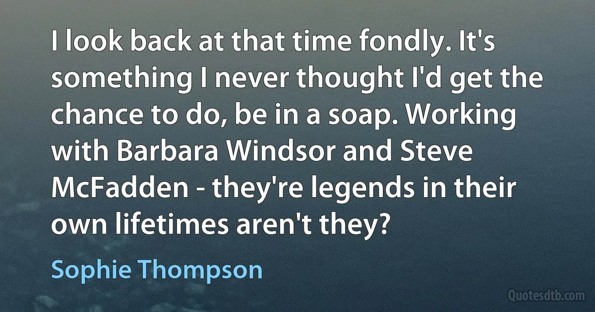 I look back at that time fondly. It's something I never thought I'd get the chance to do, be in a soap. Working with Barbara Windsor and Steve McFadden - they're legends in their own lifetimes aren't they? (Sophie Thompson)