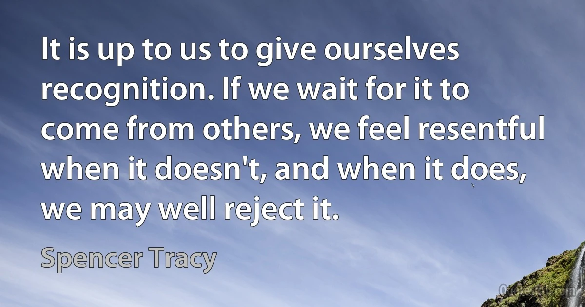 It is up to us to give ourselves recognition. If we wait for it to come from others, we feel resentful when it doesn't, and when it does, we may well reject it. (Spencer Tracy)