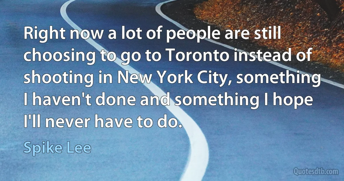 Right now a lot of people are still choosing to go to Toronto instead of shooting in New York City, something I haven't done and something I hope I'll never have to do. (Spike Lee)