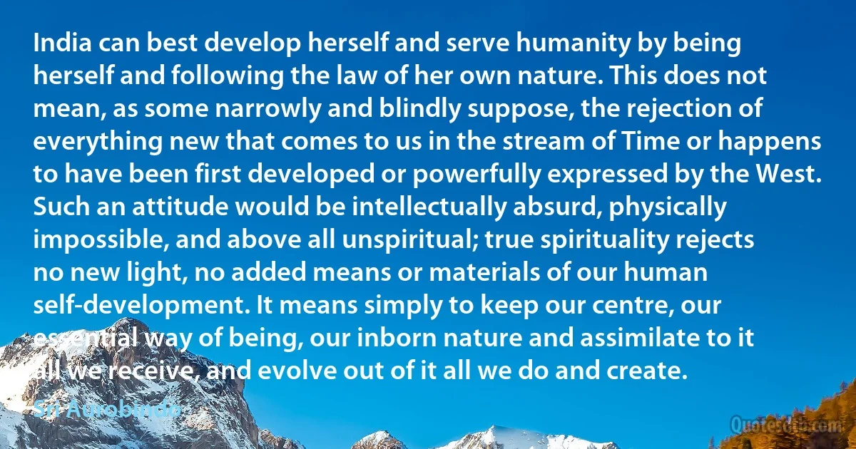 India can best develop herself and serve humanity by being herself and following the law of her own nature. This does not mean, as some narrowly and blindly suppose, the rejection of everything new that comes to us in the stream of Time or happens to have been first developed or powerfully expressed by the West. Such an attitude would be intellectually absurd, physically impossible, and above all unspiritual; true spirituality rejects no new light, no added means or materials of our human self-development. It means simply to keep our centre, our essential way of being, our inborn nature and assimilate to it all we receive, and evolve out of it all we do and create. (Sri Aurobindo)