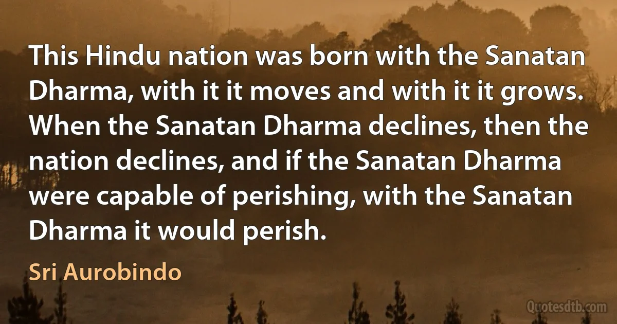 This Hindu nation was born with the Sanatan Dharma, with it it moves and with it it grows. When the Sanatan Dharma declines, then the nation declines, and if the Sanatan Dharma were capable of perishing, with the Sanatan Dharma it would perish. (Sri Aurobindo)