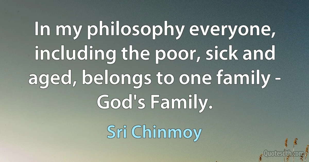 In my philosophy everyone, including the poor, sick and aged, belongs to one family - God's Family. (Sri Chinmoy)