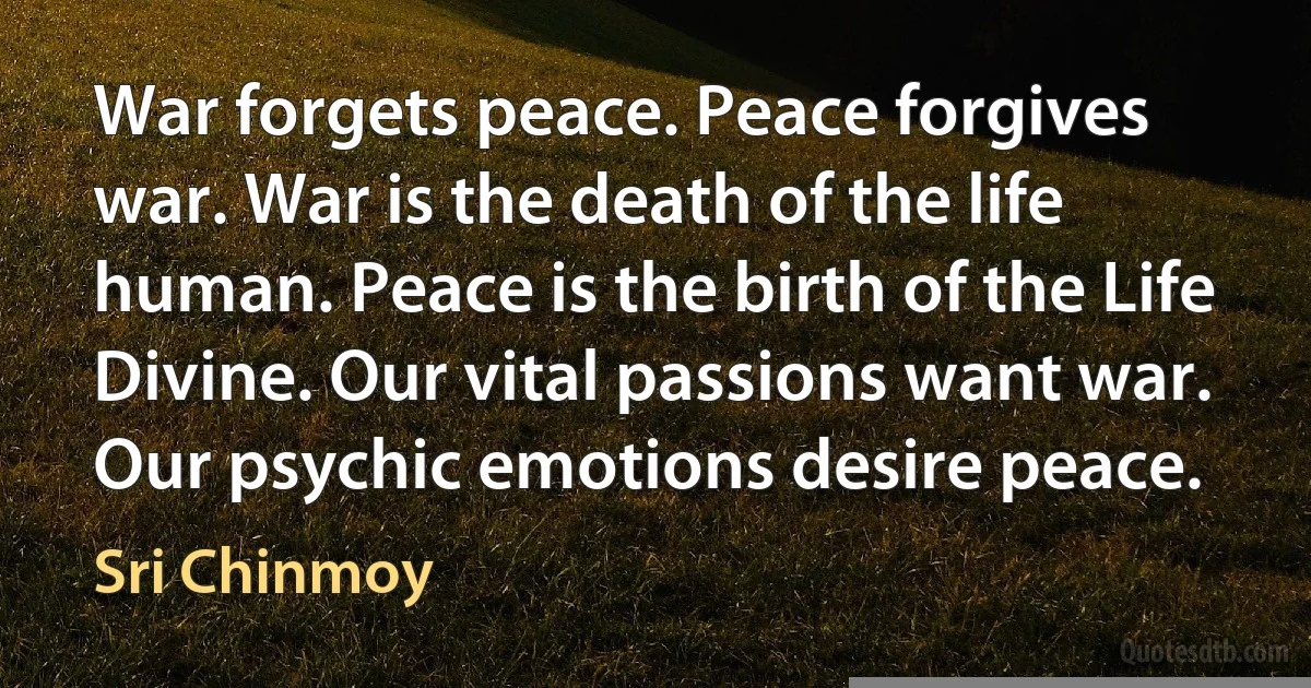 War forgets peace. Peace forgives war. War is the death of the life human. Peace is the birth of the Life Divine. Our vital passions want war. Our psychic emotions desire peace. (Sri Chinmoy)