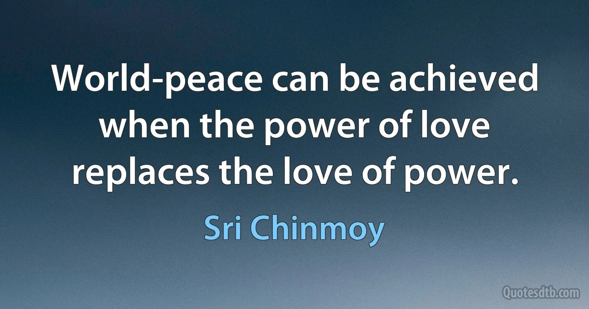 World-peace can be achieved when the power of love replaces the love of power. (Sri Chinmoy)