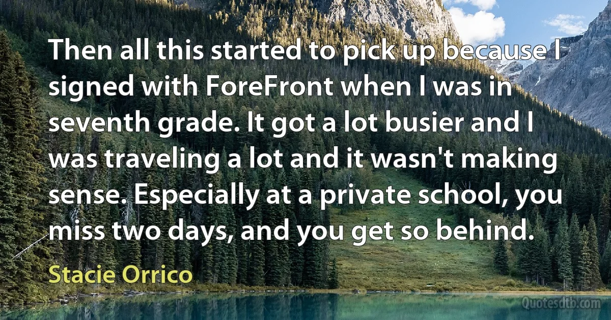 Then all this started to pick up because I signed with ForeFront when I was in seventh grade. It got a lot busier and I was traveling a lot and it wasn't making sense. Especially at a private school, you miss two days, and you get so behind. (Stacie Orrico)