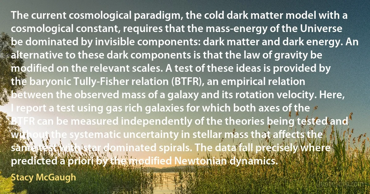 The current cosmological paradigm, the cold dark matter model with a cosmological constant, requires that the mass-energy of the Universe be dominated by invisible components: dark matter and dark energy. An alternative to these dark components is that the law of gravity be modified on the relevant scales. A test of these ideas is provided by the baryonic Tully-Fisher relation (BTFR), an empirical relation between the observed mass of a galaxy and its rotation velocity. Here, I report a test using gas rich galaxies for which both axes of the BTFR can be measured independently of the theories being tested and without the systematic uncertainty in stellar mass that affects the same test with star dominated spirals. The data fall precisely where predicted a priori by the modified Newtonian dynamics. (Stacy McGaugh)