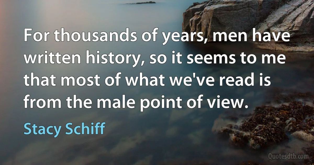 For thousands of years, men have written history, so it seems to me that most of what we've read is from the male point of view. (Stacy Schiff)