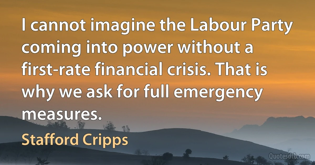 I cannot imagine the Labour Party coming into power without a first-rate financial crisis. That is why we ask for full emergency measures. (Stafford Cripps)