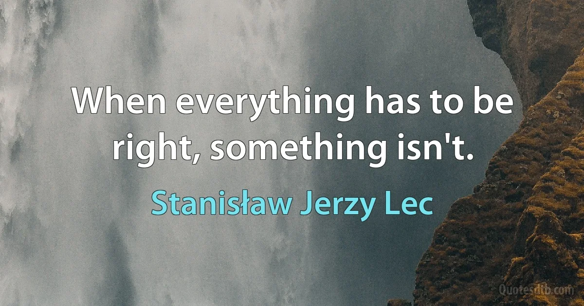 When everything has to be right, something isn't. (Stanisław Jerzy Lec)