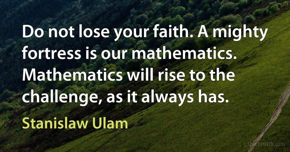 Do not lose your faith. A mighty fortress is our mathematics. Mathematics will rise to the challenge, as it always has. (Stanislaw Ulam)